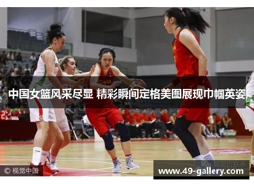 中国女篮风采尽显 精彩瞬间定格美图展现巾帼英姿