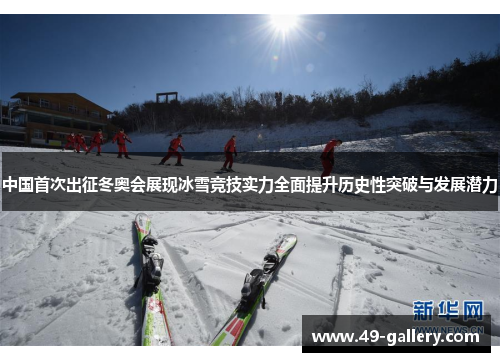 中国首次出征冬奥会展现冰雪竞技实力全面提升历史性突破与发展潜力