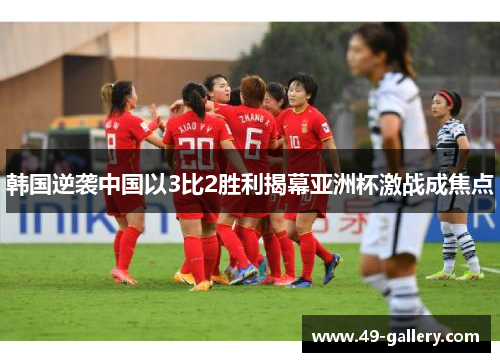 韩国逆袭中国以3比2胜利揭幕亚洲杯激战成焦点